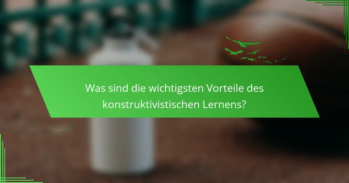 Was sind die wichtigsten Vorteile des konstruktivistischen Lernens?
